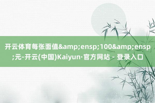 开云体育每张面值 100 元-开云(中国)Kaiyun·官方网站 - 登录入口