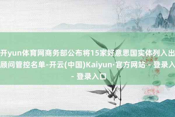 开yun体育网商务部公布将15家好意思国实体列入出口顾问管控名单-开云(中国)Kaiyun·官方网站 - 登录入口