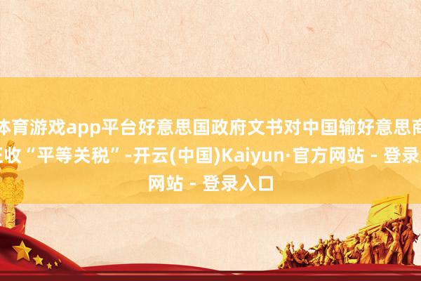 体育游戏app平台好意思国政府文书对中国输好意思商品征收“平等关税”-开云(中国)Kaiyun·官方网站 - 登录入口